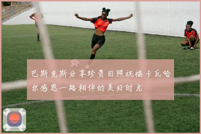 巴斯克斯分享珍贵旧照祝福卡瓦哈尔感恩一路相伴的美好时光