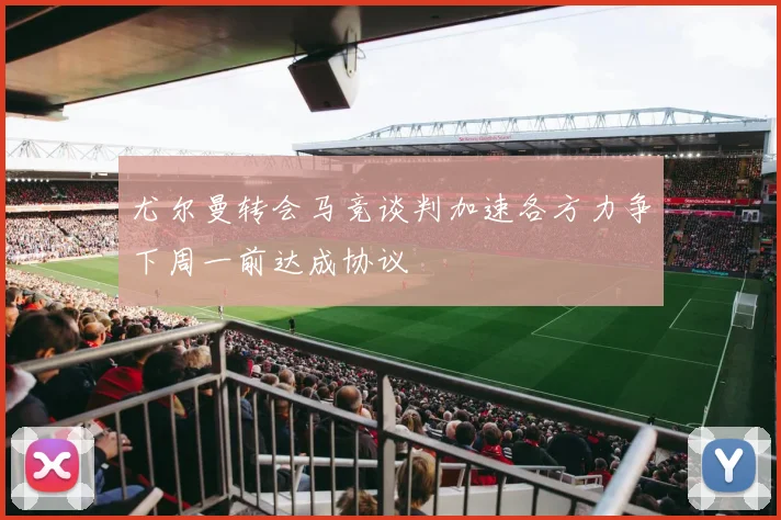 尤尔曼转会马竞谈判加速各方力争下周一前达成协议