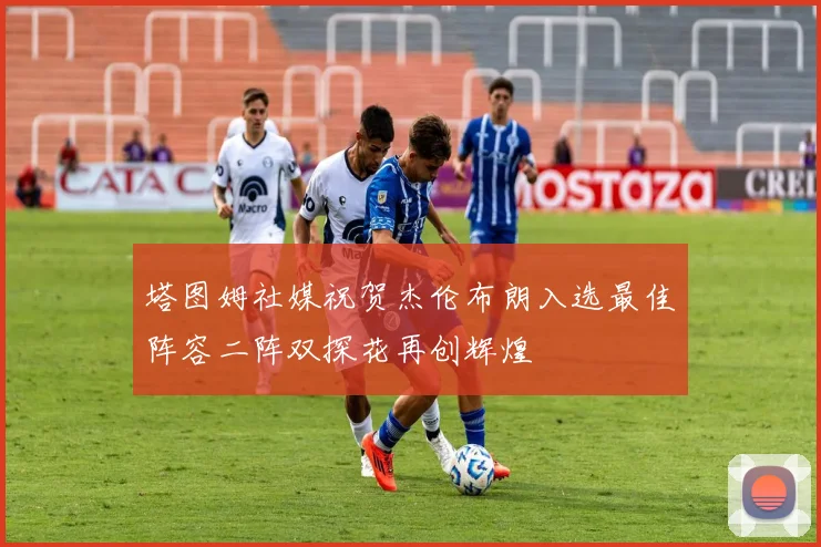 塔图姆社媒祝贺杰伦布朗入选最佳阵容二阵双探花再创辉煌