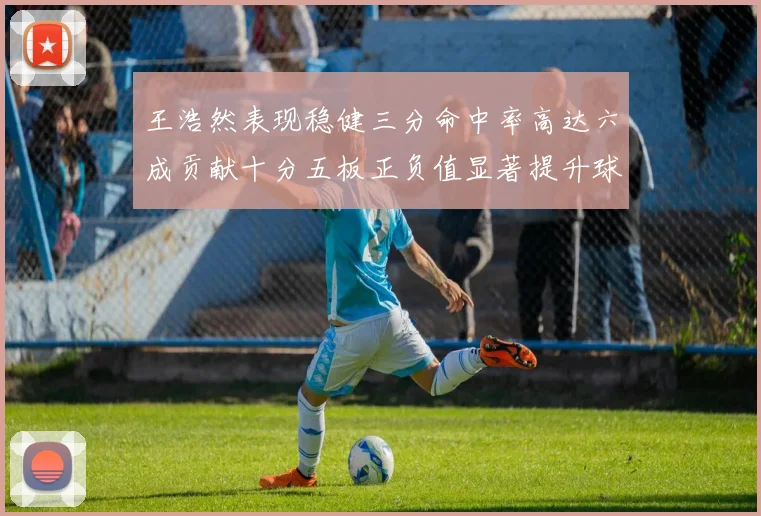 王浩然表现稳健三分命中率高达六成贡献十分五板正负值显著提升球队表现