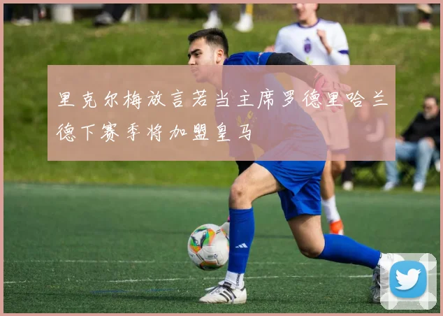 里克尔梅放言若当主席罗德里哈兰德下赛季将加盟皇马