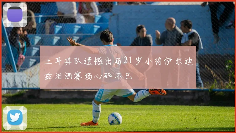 土耳其队遗憾出局21岁小将伊尔迪兹泪洒赛场心碎不已