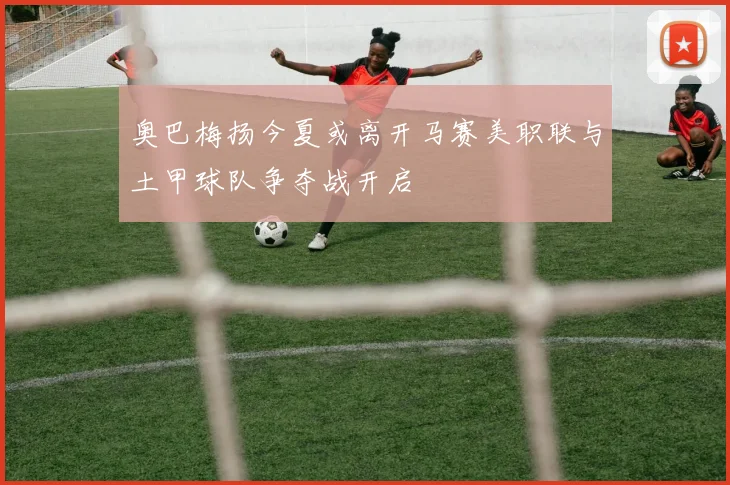 奥巴梅扬今夏或离开马赛美职联与土甲球队争夺战开启
