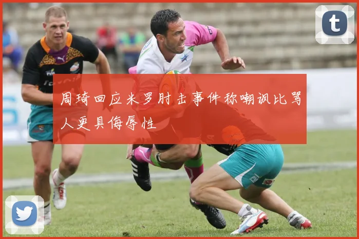 周琦回应米罗肘击事件称嘲讽比骂人更具侮辱性