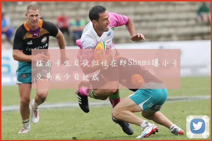 猛龙卡生日夜归位在即Shams曝小卡交易或今日达成