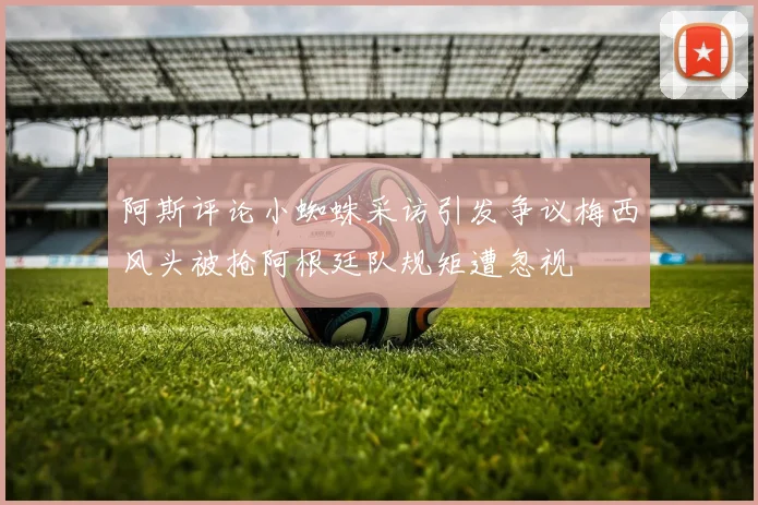 阿斯评论小蜘蛛采访引发争议梅西风头被抢阿根廷队规矩遭忽视