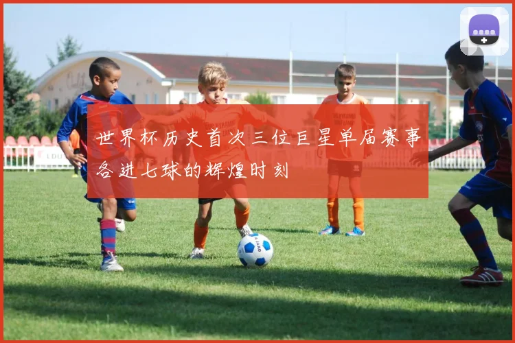 世界杯历史首次三位巨星单届赛事各进七球的辉煌时刻