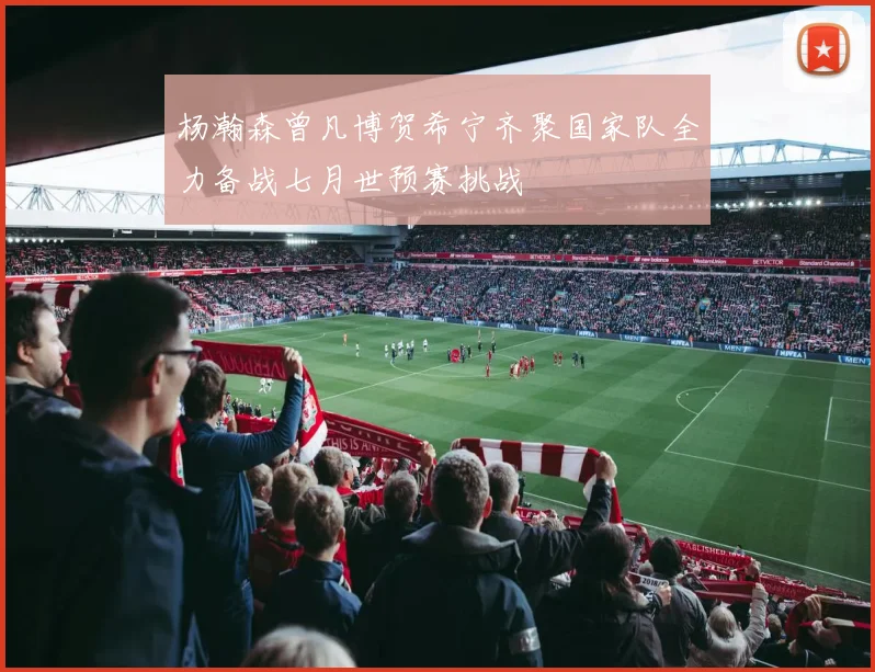 杨瀚森曾凡博贺希宁齐聚国家队全力备战七月世预赛挑战