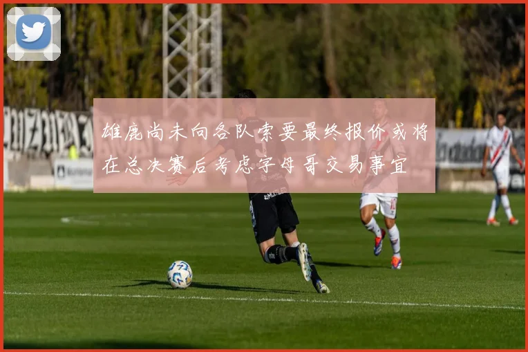 雄鹿尚未向各队索要最终报价或将在总决赛后考虑字母哥交易事宜