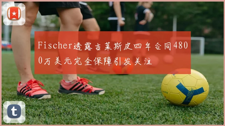 Fischer透露吉莱斯皮四年合同4800万美元完全保障引发关注
