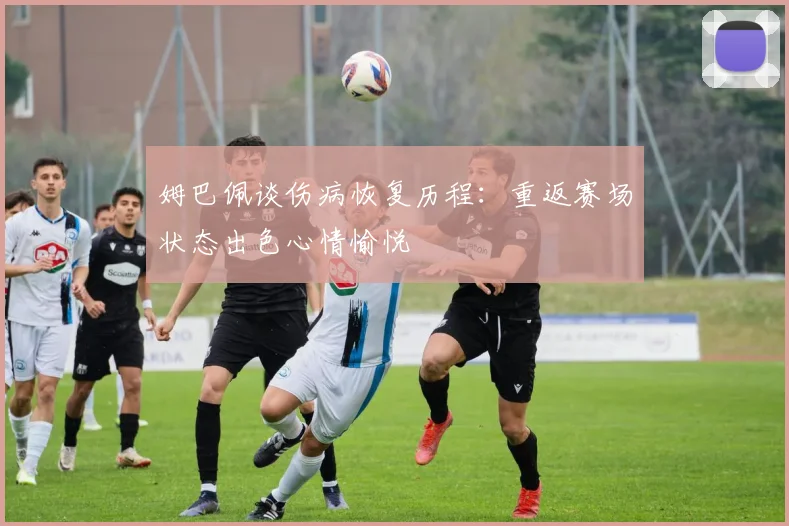 姆巴佩谈伤病恢复历程：重返赛场状态出色心情愉悦