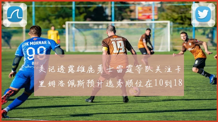 美记透露雄鹿勇士雷霆等队关注卡里姆洛佩斯预计选秀顺位在10到18之间