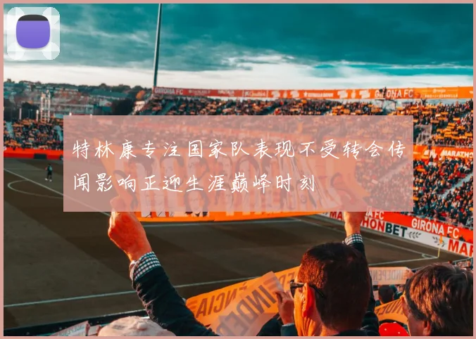 特林康专注国家队表现不受转会传闻影响正迎生涯巅峰时刻