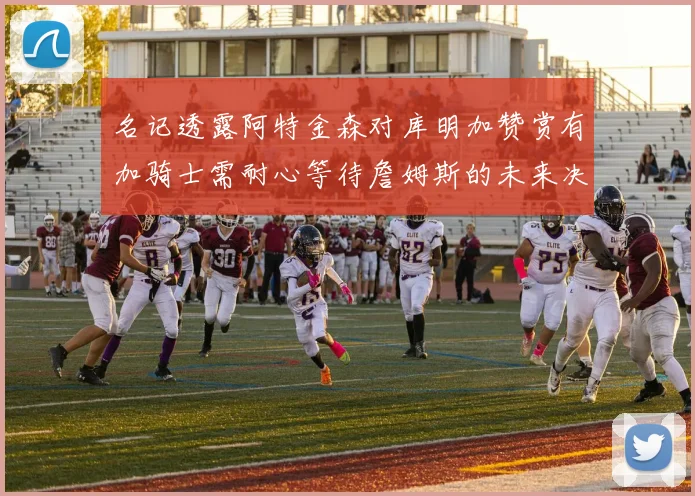 名记透露阿特金森对库明加赞赏有加骑士需耐心等待詹姆斯的未来决定