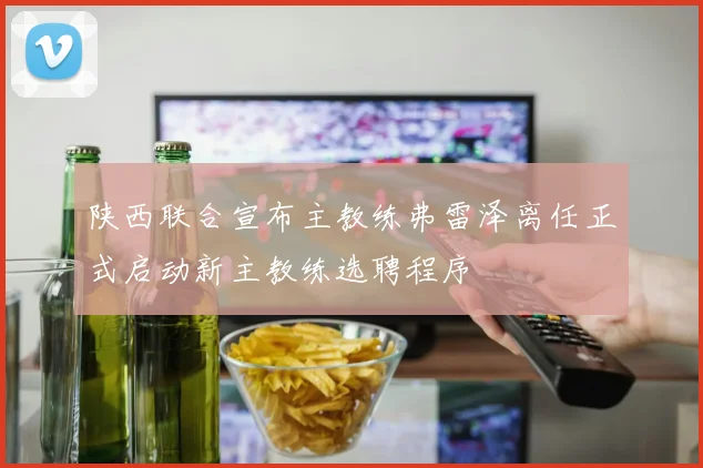 陕西联合宣布主教练弗雷泽离任正式启动新主教练选聘程序