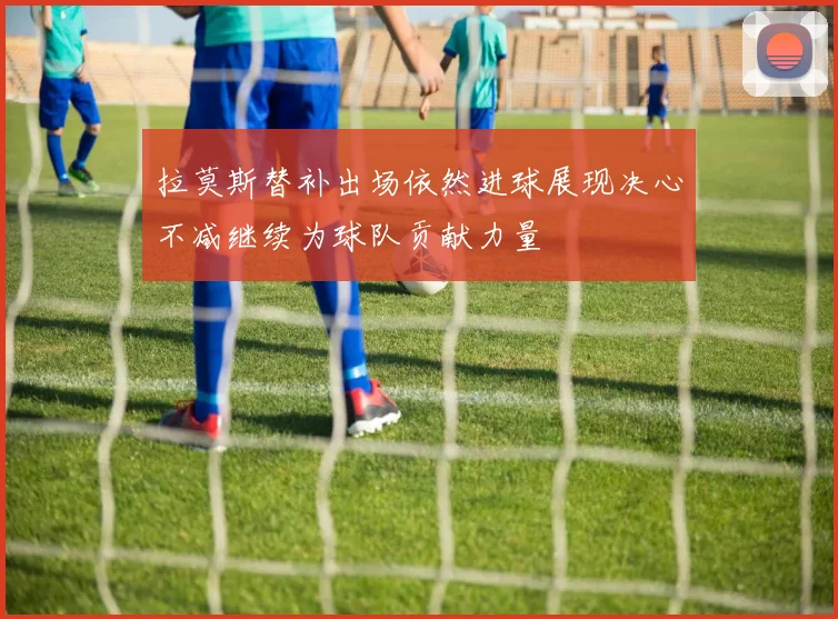 拉莫斯替补出场依然进球展现决心不减继续为球队贡献力量