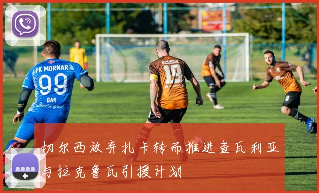 切尔西放弃扎卡转而推进查瓦利亚与拉克鲁瓦引援计划