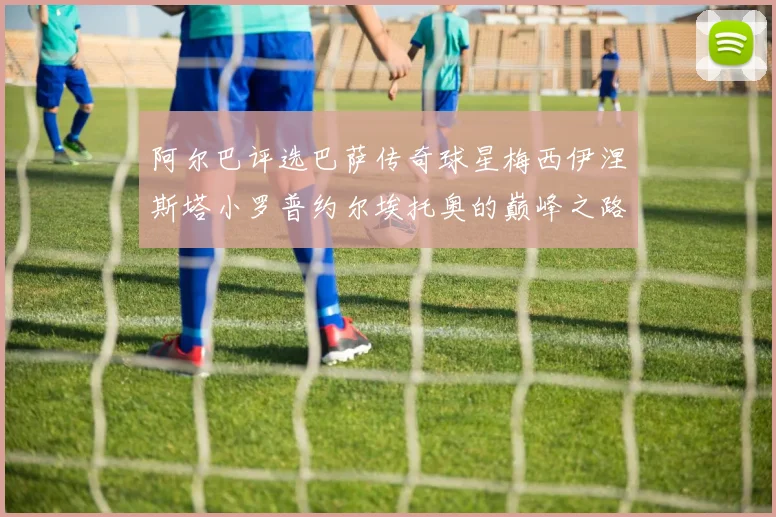 阿尔巴评选巴萨传奇球星梅西伊涅斯塔小罗普约尔埃托奥的巅峰之路