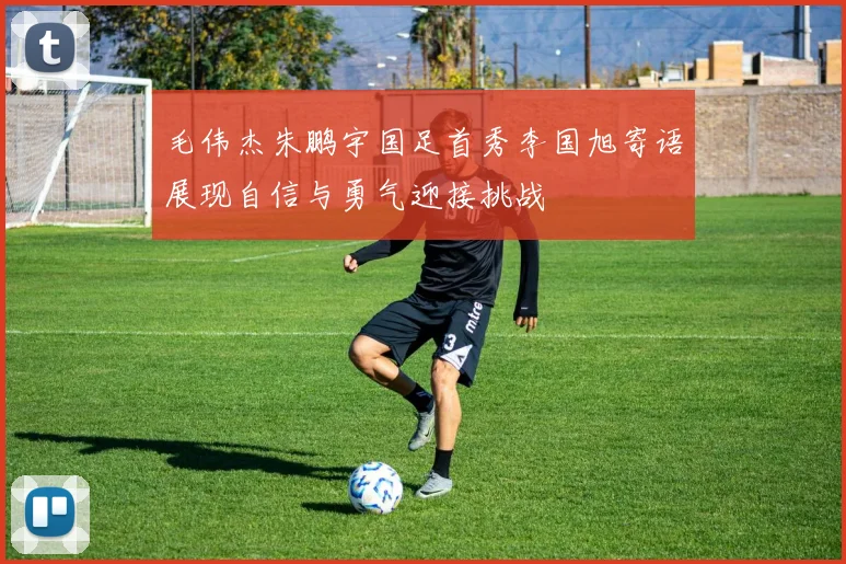 毛伟杰朱鹏宇国足首秀李国旭寄语展现自信与勇气迎接挑战