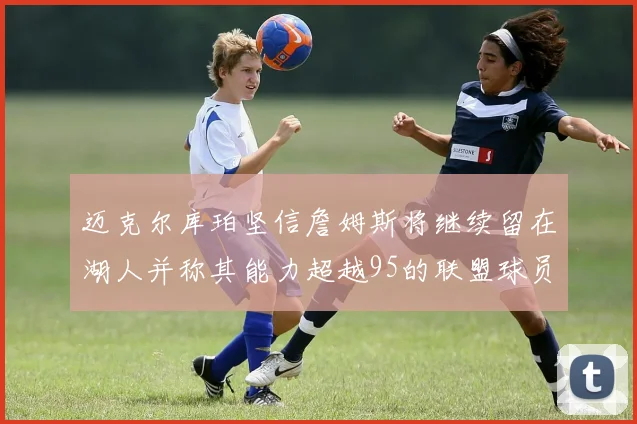 迈克尔库珀坚信詹姆斯将继续留在湖人并称其能力超越95的联盟球员