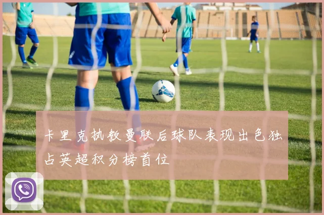 卡里克执教曼联后球队表现出色独占英超积分榜首位