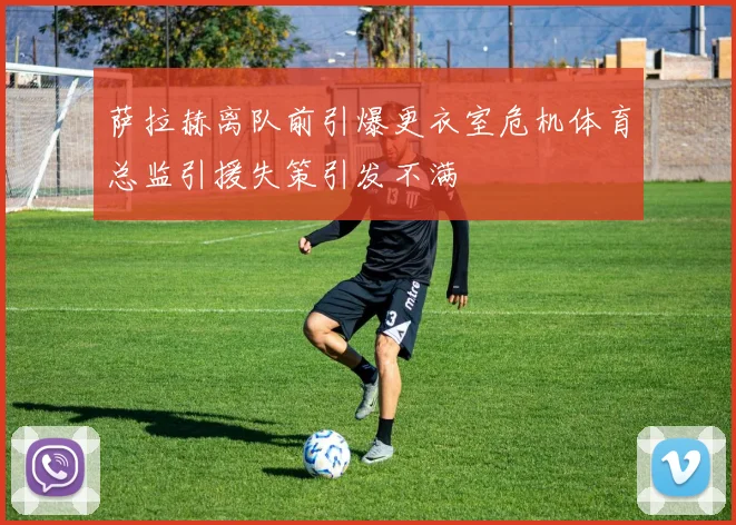 萨拉赫离队前引爆更衣室危机体育总监引援失策引发不满