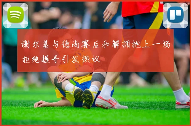 谢尔基与德尚赛后和解拥抱上一场拒绝握手引发热议