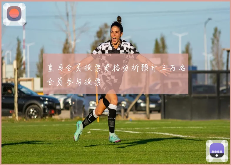 皇马会员投票资格分析预计三万名会员参与投票