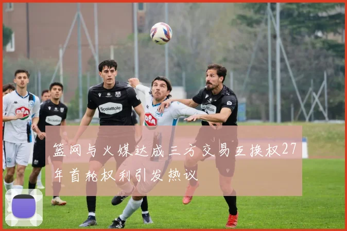 篮网与火媒达成三方交易互换权27年首轮权利引发热议