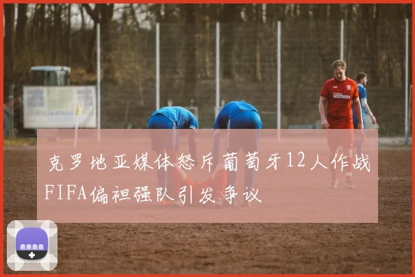 克罗地亚媒体怒斥葡萄牙12人作战FIFA偏袒强队引发争议
