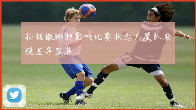 孙铭徽脚肿影响比赛状态广厦队表现差异显著