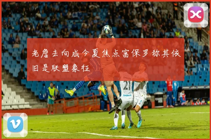 老詹去向成今夏焦点富保罗称其依旧是联盟象征