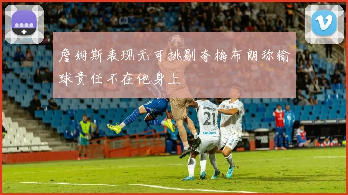 詹姆斯表现无可挑剔夸梅布朗称输球责任不在他身上