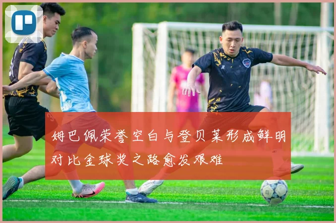 姆巴佩荣誉空白与登贝莱形成鲜明对比金球奖之路愈发艰难