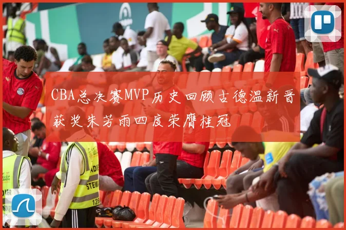 CBA总决赛MVP历史回顾古德温新晋获奖朱芳雨四度荣膺桂冠